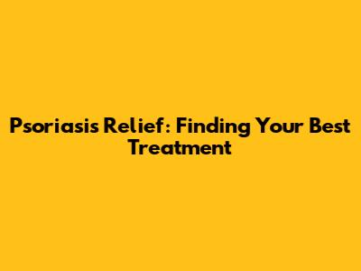 Psoriasis Relief: Finding Your Best Treatment