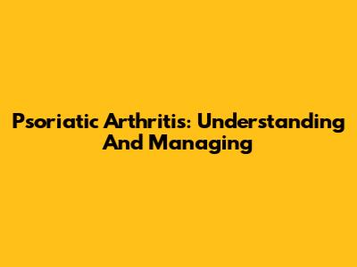 Psoriatic Arthritis: Understanding And Managing
