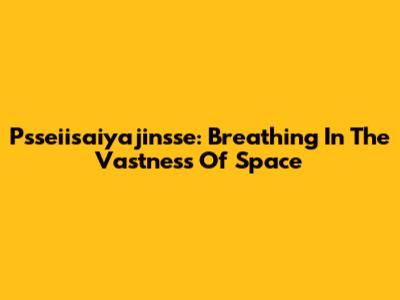 Psseiisaiyajinsse: Breathing In The Vastness Of Space