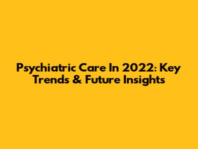 Psychiatric Care In 2022: Key Trends & Future Insights
