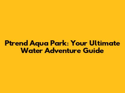 Ptrend Aqua Park: Your Ultimate Water Adventure Guide