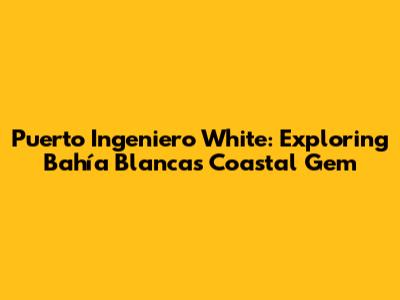 Puerto Ingeniero White: Exploring Bahía Blanca's Coastal Gem