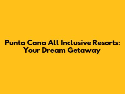 Punta Cana All Inclusive Resorts: Your Dream Getaway