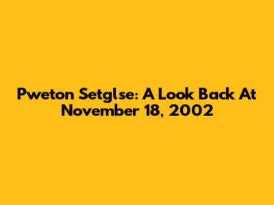 Pweton Setglse: A Look Back At November 18, 2002