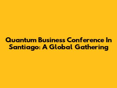 Quantum Business Conference In Santiago: A Global Gathering