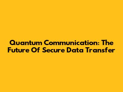 Quantum Communication: The Future Of Secure Data Transfer