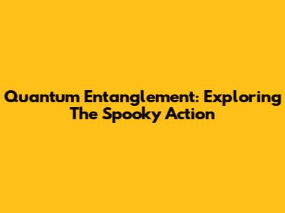 Quantum Entanglement: Exploring The Spooky Action
