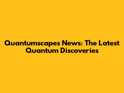 Quantumscapes News: The Latest Quantum Discoveries