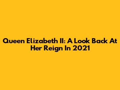 Queen Elizabeth II: A Look Back At Her Reign In 2021