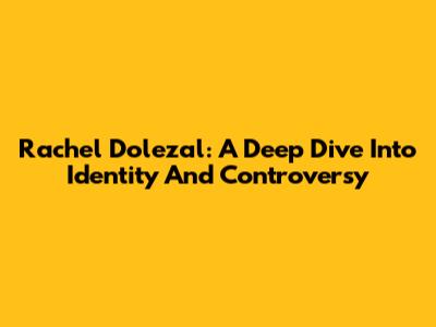 Rachel Dolezal: A Deep Dive Into Identity And Controversy