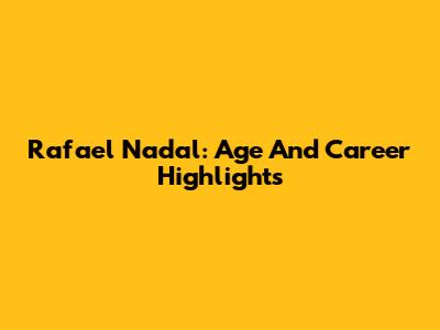 Rafael Nadal: Age And Career Highlights