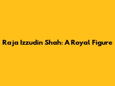 Raja Izzudin Shah: A Royal Figure