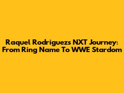 Raquel Rodriguez's NXT Journey: From Ring Name To WWE Stardom