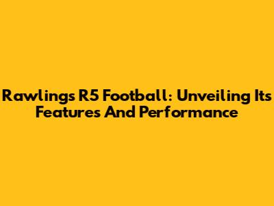 Rawlings R5 Football: Unveiling Its Features And Performance
