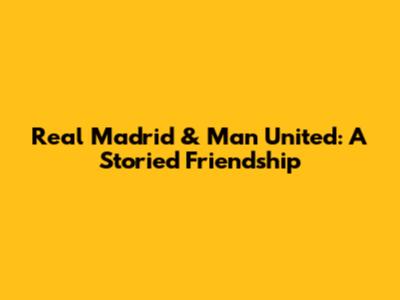 Real Madrid & Man United: A Storied Friendship