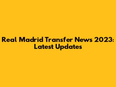Real Madrid Transfer News 2023: Latest Updates