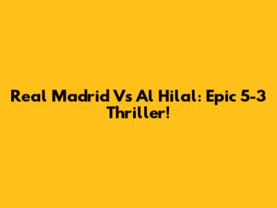 Real Madrid Vs Al Hilal: Epic 5-3 Thriller!