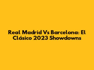 Real Madrid Vs Barcelona: El Clásico 2023 Showdowns