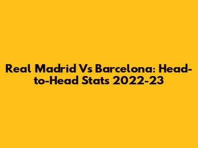 Real Madrid Vs Barcelona: Head-to-Head Stats 2022-23