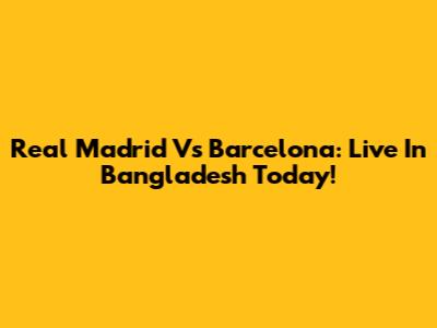 Real Madrid Vs Barcelona: Live In Bangladesh Today!
