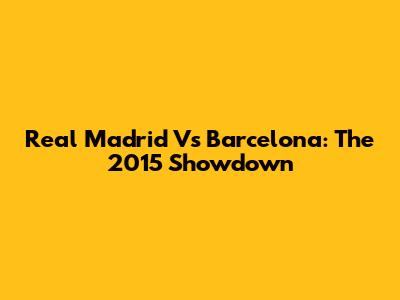 Real Madrid Vs Barcelona: The 2015 Showdown