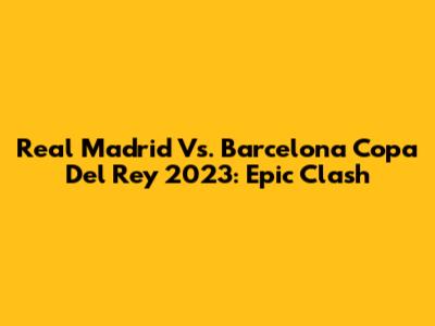 Real Madrid Vs. Barcelona Copa Del Rey 2023: Epic Clash