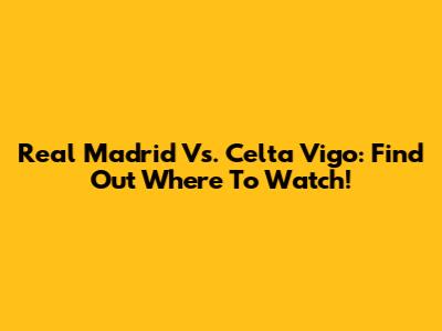 Real Madrid Vs. Celta Vigo: Find Out Where To Watch!