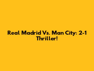 Real Madrid Vs. Man City: 2-1 Thriller!