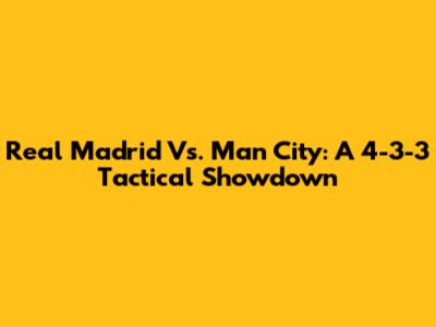 Real Madrid Vs. Man City: A 4-3-3 Tactical Showdown