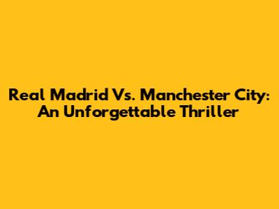 Real Madrid Vs. Manchester City: An Unforgettable Thriller