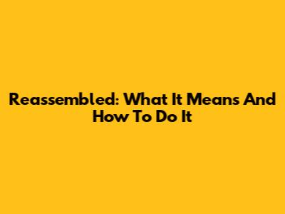 Reassembled: What It Means And How To Do It