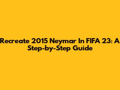 Recreate 2015 Neymar In FIFA 23: A Step-by-Step Guide