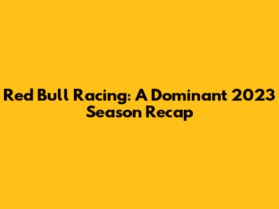 Red Bull Racing: A Dominant 2023 Season Recap