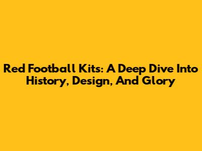Red Football Kits: A Deep Dive Into History, Design, And Glory