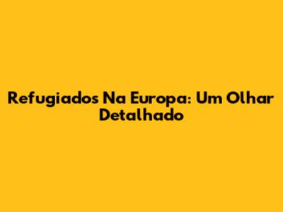 Refugiados Na Europa: Um Olhar Detalhado