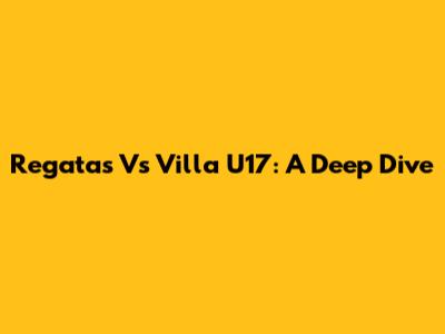 Regatas Vs Villa U17: A Deep Dive