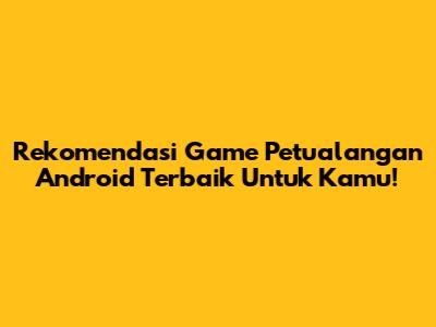 Rekomendasi Game Petualangan Android Terbaik Untuk Kamu!
