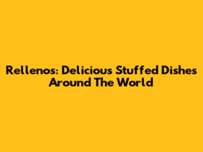 Rellenos: Delicious Stuffed Dishes Around The World