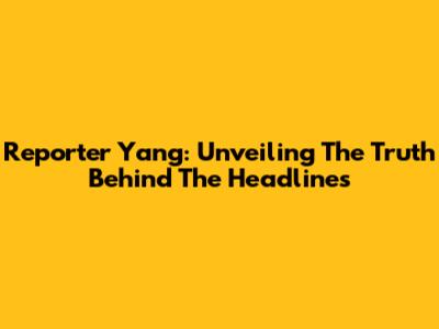 Reporter Yang: Unveiling The Truth Behind The Headlines