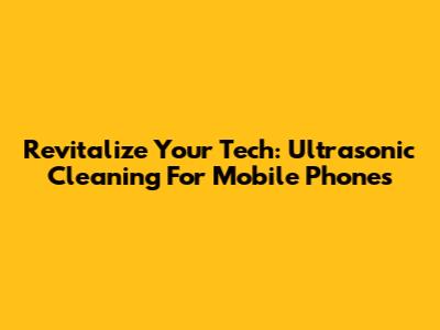 Revitalize Your Tech: Ultrasonic Cleaning For Mobile Phones