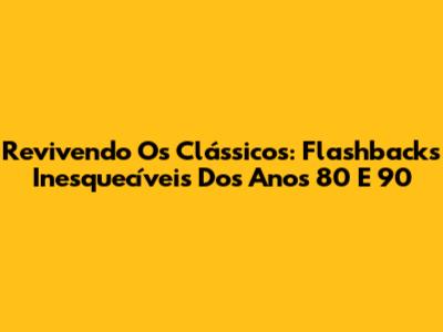 Revivendo Os Clássicos: Flashbacks Inesquecíveis Dos Anos 80 E 90