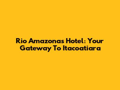 Rio Amazonas Hotel: Your Gateway To Itacoatiara