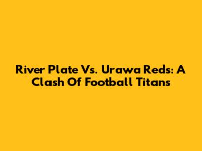 River Plate Vs. Urawa Reds: A Clash Of Football Titans