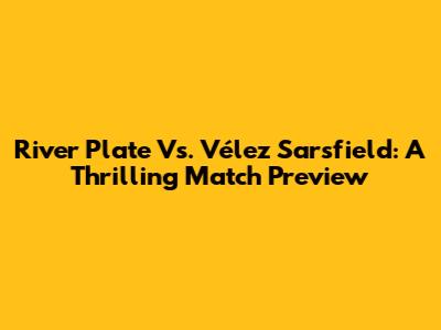 River Plate Vs. Vélez Sarsfield: A Thrilling Match Preview