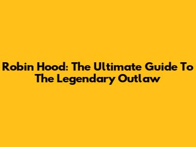 Robin Hood: The Ultimate Guide To The Legendary Outlaw
