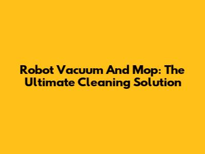 Robot Vacuum And Mop: The Ultimate Cleaning Solution