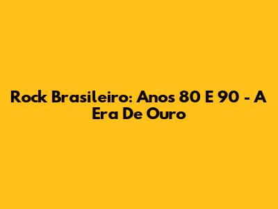 Rock Brasileiro: Anos 80 E 90 - A Era De Ouro
