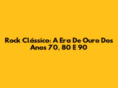Rock Clássico: A Era De Ouro Dos Anos 70, 80 E 90