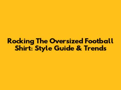 Rocking The Oversized Football Shirt: Style Guide & Trends