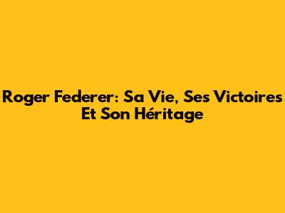 Roger Federer: Sa Vie, Ses Victoires Et Son Héritage